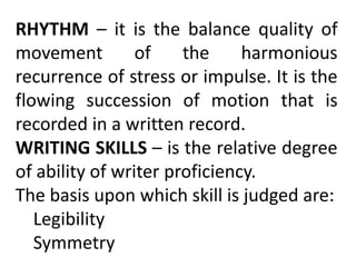 RHYTHM – it is the balance quality of
movement of the harmonious
recurrence of stress or impulse. It is the
flowing succession of motion that is
recorded in a written record.
WRITING SKILLS – is the relative degree
of ability of writer proficiency.
The basis upon which skill is judged are:
Legibility
Symmetry
 