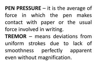 PEN PRESSURE – it is the average of
force in which the pen makes
contact with paper or the usual
force involved in writing.
TREMOR – means deviations from
uniform strokes due to lack of
smoothness perfectly apparent
even without magnification.
 