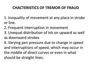 CHACTERISTICS OF TREMOR OF FRAUD
1. Inequality of movement at any place in stroke
or line.
2. Frequent interruption in movement
3. Unequal distribution of ink on upward as well
as downward strokes
4. Varying pen pressure due to change in speed
and interruptions of speed, which may occur in
the middle of direct curves or even in what
should be straight lines.
 