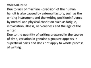 VARIATION IS:
Due to lack of machine –precision of the human
handIt is also caused by external factors, such as the
writing instrument and the writing positionInfluence
by mental and physical condition such as fatigue,
intoxication, illness, nervousness and the age of the
writer.
Due to the quantity of writing prepared in the course
of time, variation in genuine signature appears in
superficial parts and does not apply to whole process
of writing.
 