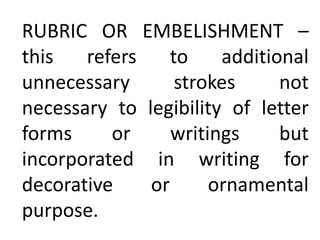 RUBRIC OR EMBELISHMENT –
this refers to additional
unnecessary strokes not
necessary to legibility of letter
forms or writings but
incorporated in writing for
decorative or ornamental
purpose.
 