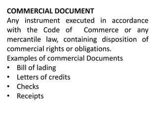 COMMERCIAL DOCUMENT
Any instrument executed in accordance
with the Code of Commerce or any
mercantile law, containing disposition of
commercial rights or obligations.
Examples of commercial Documents
• Bill of lading
• Letters of credits
• Checks
• Receipts
 