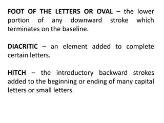 FOOT OF THE LETTERS OR OVAL – the lower
portion of any downward stroke which
terminates on the baseline.
DIACRITIC – an element added to complete
certain letters.
HITCH – the introductory backward strokes
added to the beginning or ending of many capital
letters or small letters.
 