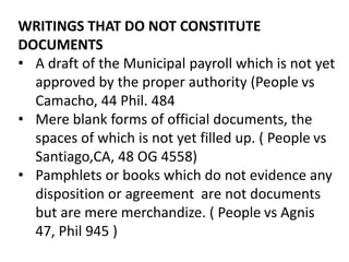 WRITINGS THAT DO NOT CONSTITUTE
DOCUMENTS
• A draft of the Municipal payroll which is not yet
approved by the proper authority (People vs
Camacho, 44 Phil. 484
• Mere blank forms of official documents, the
spaces of which is not yet filled up. ( People vs
Santiago,CA, 48 OG 4558)
• Pamphlets or books which do not evidence any
disposition or agreement are not documents
but are mere merchandize. ( People vs Agnis
47, Phil 945 )
 