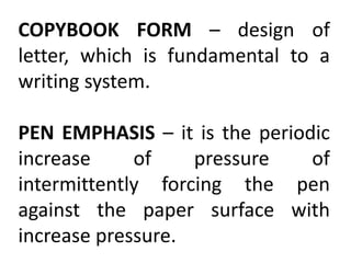 COPYBOOK FORM – design of
letter, which is fundamental to a
writing system.
PEN EMPHASIS – it is the periodic
increase of pressure of
intermittently forcing the pen
against the paper surface with
increase pressure.
 