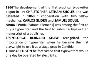 1866The development of the first practical typewriter
begun in by CHRISTOPHER LATHAM SHOLES and was
patented in 1868.In cooperation with two fellow
mechanics, CARLOS GLIDEN and SAMUEL SOULE.
MARK TWAIN (Samuel Clemens) was among the first to
buy a typewriter and the first to submit a typewritten
manuscript of a publisher.
1897GEORGE BERNARD SHAW recognized the
importance of typewriter when he became the first
playwright to use it as a stage prop in Candida
THOMAS EDISON he forecasted that typewriters would
one day be operated by electricity.
 