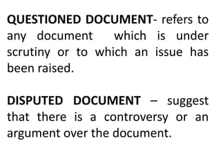 QUESTIONED DOCUMENT- refers to
any document which is under
scrutiny or to which an issue has
been raised.
DISPUTED DOCUMENT – suggest
that there is a controversy or an
argument over the document.
 