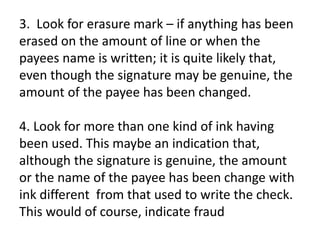 3. Look for erasure mark – if anything has been
erased on the amount of line or when the
payees name is written; it is quite likely that,
even though the signature may be genuine, the
amount of the payee has been changed.
4. Look for more than one kind of ink having
been used. This maybe an indication that,
although the signature is genuine, the amount
or the name of the payee has been change with
ink different from that used to write the check.
This would of course, indicate fraud
 