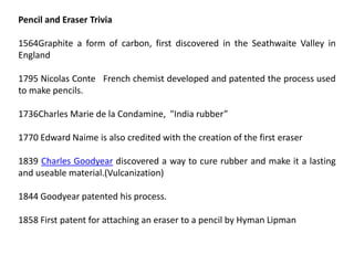 Pencil and Eraser Trivia
1564Graphite a form of carbon, first discovered in the Seathwaite Valley in
England
1795 Nicolas Conte French chemist developed and patented the process used
to make pencils.
1736Charles Marie de la Condamine, "India rubber”
1770 Edward Naime is also credited with the creation of the first eraser
1839 Charles Goodyear discovered a way to cure rubber and make it a lasting
and useable material.(Vulcanization)
1844 Goodyear patented his process.
1858 First patent for attaching an eraser to a pencil by Hyman Lipman
 