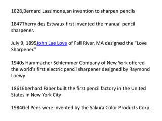 1828,Bernard Lassimone,an invention to sharpen pencils
1847Therry des Estwaux first invented the manual pencil
sharpener.
July 9, 1895John Lee Love of Fall River, MA designed the "Love
Sharpener.”
1940s Hammacher Schlemmer Company of New York offered
the world's first electric pencil sharpener designed by Raymond
Loewy
1861Eberhard Faber built the first pencil factory in the United
States in New York City
1984Gel Pens were invented by the Sakura Color Products Corp.
 
