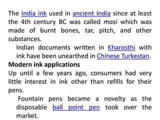 The India ink used in ancient India since at least
the 4th century BC was called masi which was
made of burnt bones, tar, pitch, and other
substances.
Indian documents written in Kharosthi with
ink have been unearthed in Chinese Turkestan.
Modern ink applications
Up until a few years ago, consumers had very
little interest in ink other than refills for their
pens.
Fountain pens became a novelty as the
disposable ball point pen took over the
market.
 