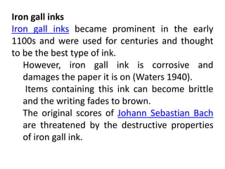 Iron gall inks
Iron gall inks became prominent in the early
1100s and were used for centuries and thought
to be the best type of ink.
However, iron gall ink is corrosive and
damages the paper it is on (Waters 1940).
Items containing this ink can become brittle
and the writing fades to brown.
The original scores of Johann Sebastian Bach
are threatened by the destructive properties
of iron gall ink.
 