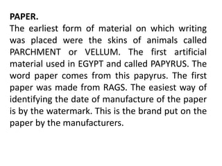 PAPER.
The earliest form of material on which writing
was placed were the skins of animals called
PARCHMENT or VELLUM. The first artificial
material used in EGYPT and called PAPYRUS. The
word paper comes from this papyrus. The first
paper was made from RAGS. The easiest way of
identifying the date of manufacture of the paper
is by the watermark. This is the brand put on the
paper by the manufacturers.
 