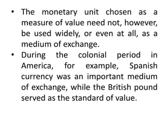 • The monetary unit chosen as a
measure of value need not, however,
be used widely, or even at all, as a
medium of exchange.
• During the colonial period in
America, for example, Spanish
currency was an important medium
of exchange, while the British pound
served as the standard of value.
 