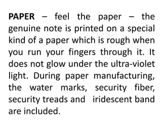 PAPER – feel the paper – the
genuine note is printed on a special
kind of a paper which is rough when
you run your fingers through it. It
does not glow under the ultra-violet
light. During paper manufacturing,
the water marks, security fiber,
security treads and iridescent band
are included.
 