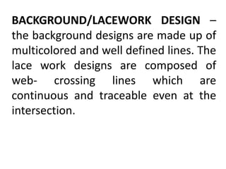 BACKGROUND/LACEWORK DESIGN –
the background designs are made up of
multicolored and well defined lines. The
lace work designs are composed of
web- crossing lines which are
continuous and traceable even at the
intersection.
 