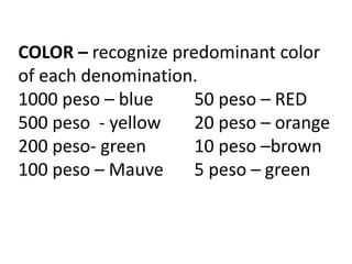 COLOR – recognize predominant color
of each denomination.
1000 peso – blue 50 peso – RED
500 peso - yellow 20 peso – orange
200 peso- green 10 peso –brown
100 peso – Mauve 5 peso – green
 