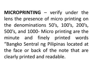MICROPRINTING – verify under the
lens the presence of micro printing on
the denominations 50’s, 100’s, 200’s,
500’s, and 1000- Micro printing are the
minute and finely printed words
“Bangko Sentral ng Pilipinas located at
the face or back of the note that are
clearly printed and readable.
 