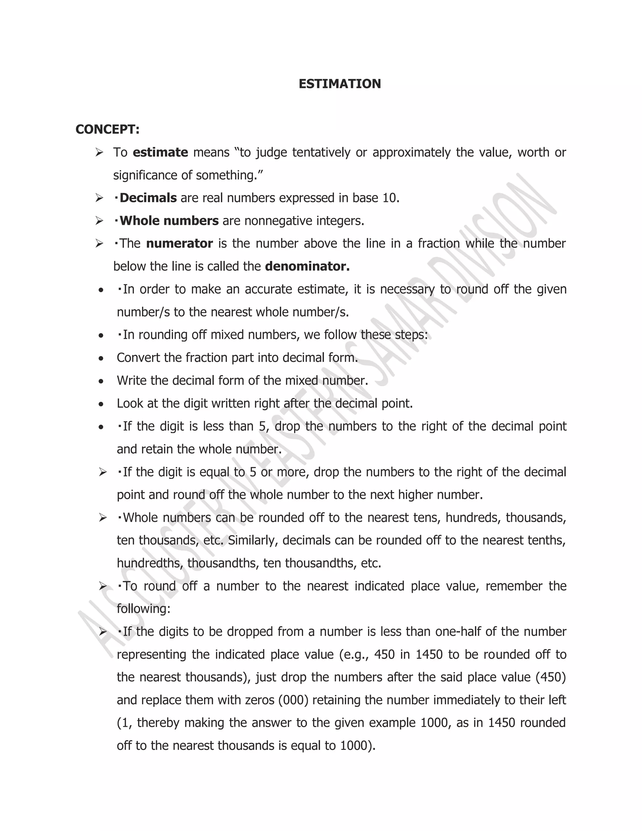 ESTIMATION
CONCEPT:
 To estimate means “to judge tentatively or approximately the value, worth or
significance of something.”
 Decimals are real numbers expressed in base 10.
 Whole numbers are nonnegative integers.
 numerator is the number above the line in a fraction while the number
below the line is called the denominator.

number/s to the nearest whole number/s.

 Convert the fraction part into decimal form.
 Write the decimal form of the mixed number.
 Look at the digit written right after the decimal point.

and retain the whole number.
 the decimal
point and round off the whole number to the next higher number.

ten thousands, etc. Similarly, decimals can be rounded off to the nearest tenths,
hundredths, thousandths, ten thousandths, etc.

following:
 -half of the number
representing the indicated place value (e.g., 450 in 1450 to be rounded off to
the nearest thousands), just drop the numbers after the said place value (450)
and replace them with zeros (000) retaining the number immediately to their left
(1, thereby making the answer to the given example 1000, as in 1450 rounded
off to the nearest thousands is equal to 1000).
 