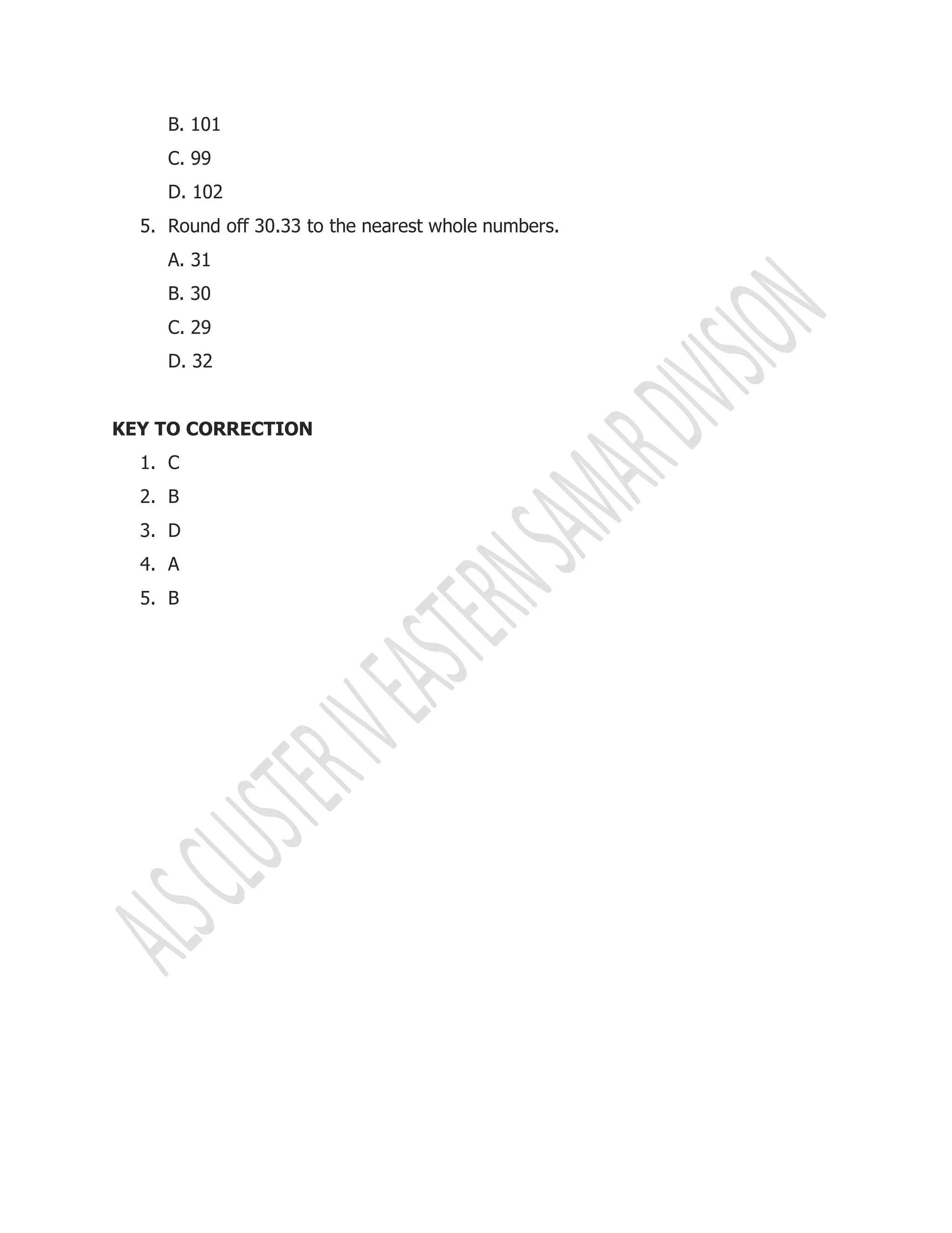 B. 101
C. 99
D. 102
5. Round off 30.33 to the nearest whole numbers.
A. 31
B. 30
C. 29
D. 32
KEY TO CORRECTION
1. C
2. B
3. D
4. A
5. B
 