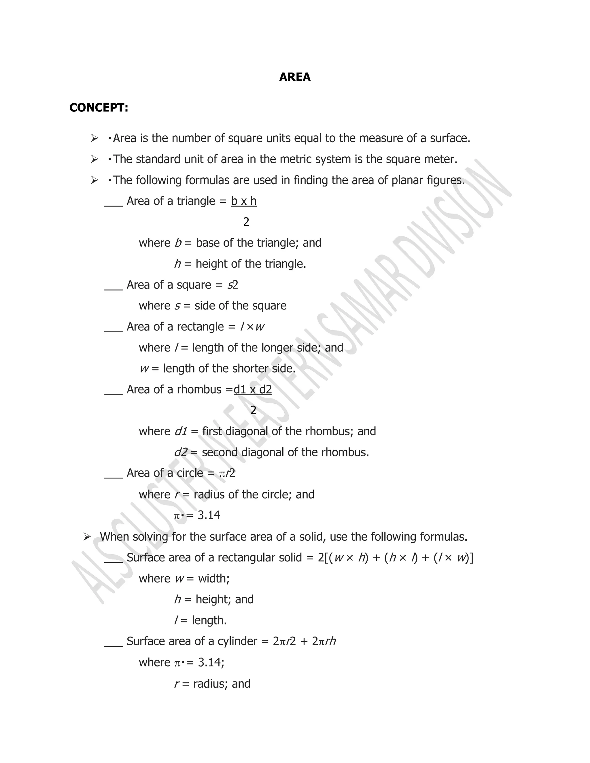 AREA
CONCEPT:



___ Area of a triangle = b x h
2
where b = base of the triangle; and
h = height of the triangle.
___ Area of a square = s2
where s = side of the square
___ Area of a rectangle = l ×w
where l = length of the longer side; and
w = length of the shorter side.
___ Area of a rhombus =d1 x d2
2
where d1 = first diagonal of the rhombus; and
d2 = second diagonal of the rhombus.
___ Area of a circle = r2
where r = radius of the circle; and

 When solving for the surface area of a solid, use the following formulas.
___ Surface area of a rectangular solid = 2[(w × h) + (h × l) + (l × w)]
where w = width;
h = height; and
l = length.
___ Surface area of a cylinder = 2r2 + 2rh
where 
r = radius; and
 