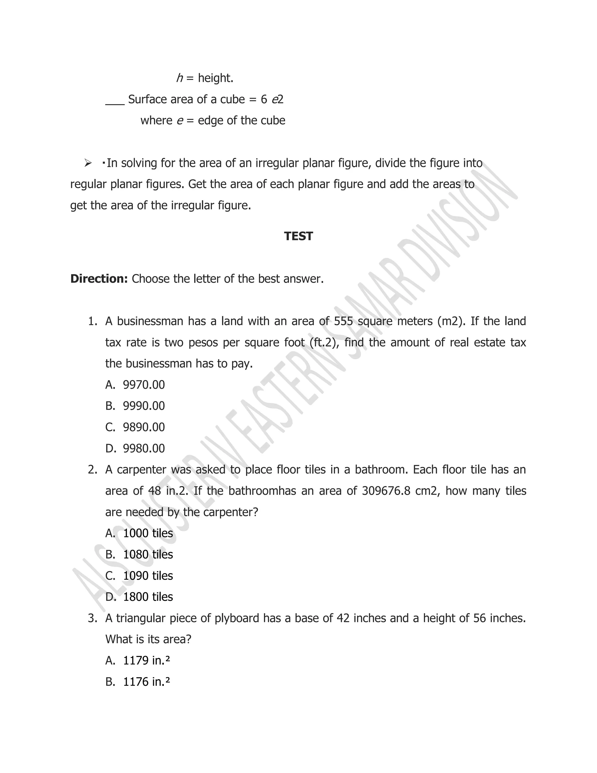 h = height.
___ Surface area of a cube = 6 e2
where e = edge of the cube

regular planar figures. Get the area of each planar figure and add the areas to
get the area of the irregular figure.
TEST
Direction: Choose the letter of the best answer.
1. A businessman has a land with an area of 555 square meters (m2). If the land
tax rate is two pesos per square foot (ft.2), find the amount of real estate tax
the businessman has to pay.
A. 9970.00
B. 9990.00
C. 9890.00
D. 9980.00
2. A carpenter was asked to place floor tiles in a bathroom. Each floor tile has an
area of 48 in.2. If the bathroomhas an area of 309676.8 cm2, how many tiles
are needed by the carpenter?
A. 1000 tiles
B. 1080 tiles
C. 1090 tiles
D. 1800 tiles
3. A triangular piece of plyboard has a base of 42 inches and a height of 56 inches.
What is its area?
A. 1179 in.²
B. 1176 in.²
 