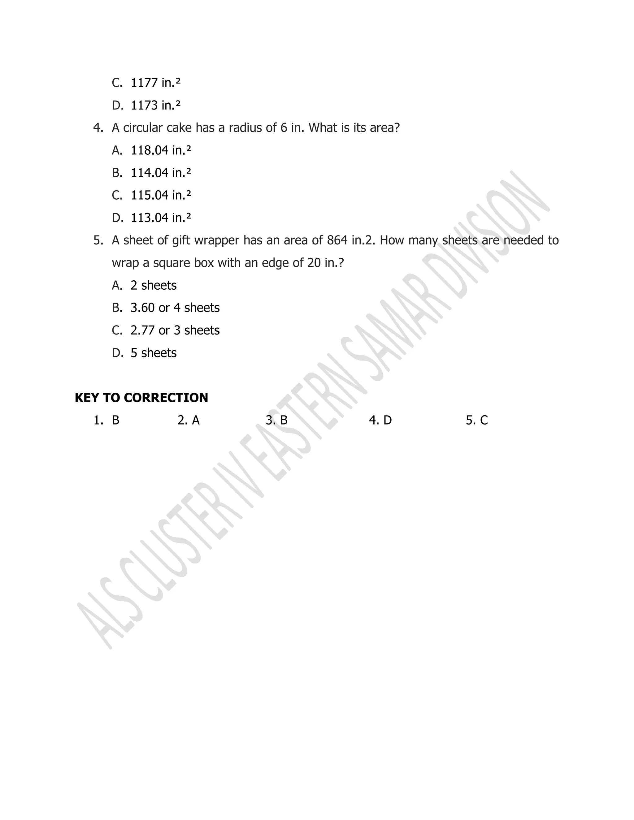 C. 1177 in.²
D. 1173 in.²
4. A circular cake has a radius of 6 in. What is its area?
A. 118.04 in.²
B. 114.04 in.²
C. 115.04 in.²
D. 113.04 in.²
5. A sheet of gift wrapper has an area of 864 in.2. How many sheets are needed to
wrap a square box with an edge of 20 in.?
A. 2 sheets
B. 3.60 or 4 sheets
C. 2.77 or 3 sheets
D. 5 sheets
KEY TO CORRECTION
1. B 2. A 3. B 4. D 5. C
 