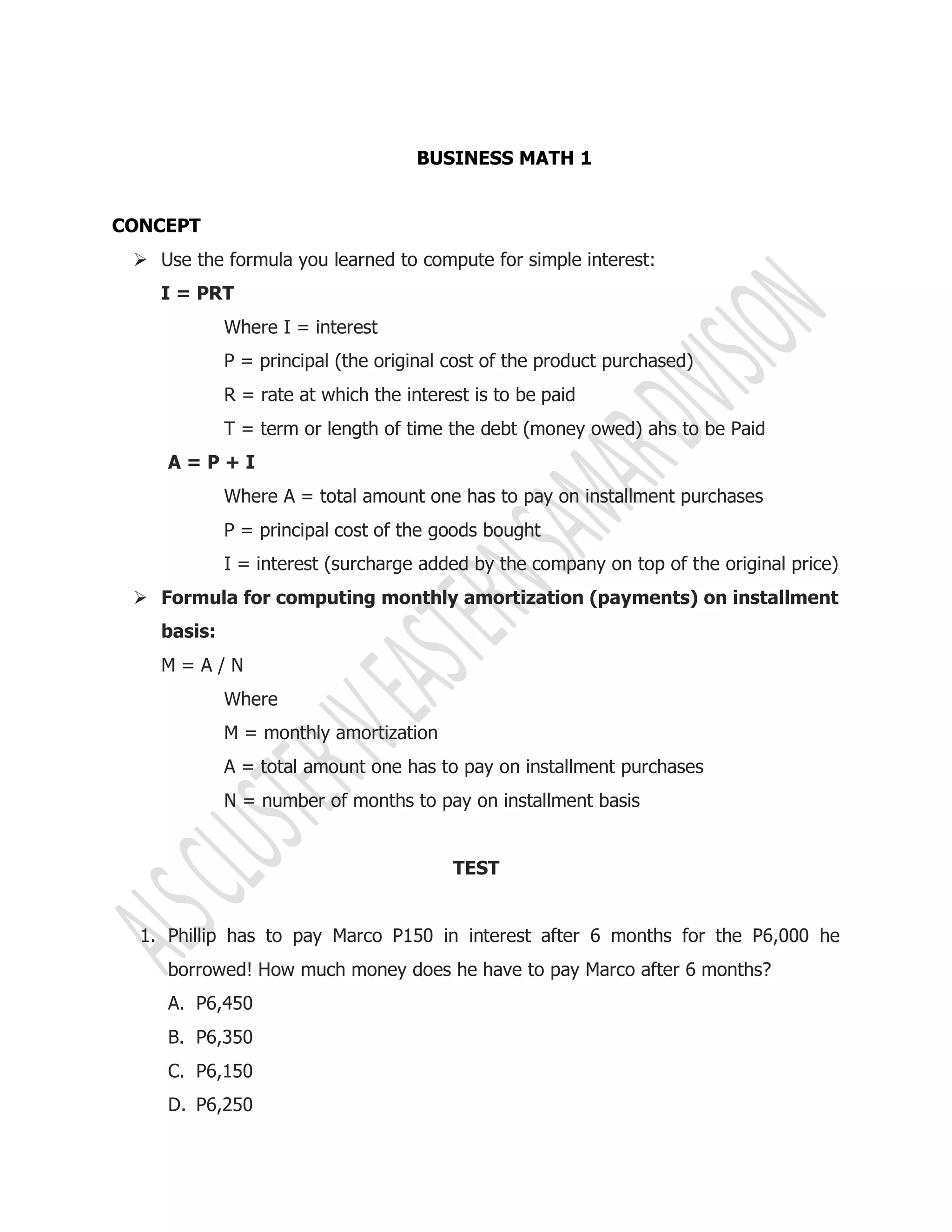 BUSINESS MATH 1
CONCEPT
 Use the formula you learned to compute for simple interest:
I = PRT
Where I = interest
P = principal (the original cost of the product purchased)
R = rate at which the interest is to be paid
T = term or length of time the debt (money owed) ahs to be Paid
A = P + I
Where A = total amount one has to pay on installment purchases
P = principal cost of the goods bought
I = interest (surcharge added by the company on top of the original price)
 Formula for computing monthly amortization (payments) on installment
basis:
M = A / N
Where
M = monthly amortization
A = total amount one has to pay on installment purchases
N = number of months to pay on installment basis
TEST
1. Phillip has to pay Marco P150 in interest after 6 months for the P6,000 he
borrowed! How much money does he have to pay Marco after 6 months?
A. P6,450
B. P6,350
C. P6,150
D. P6,250
 