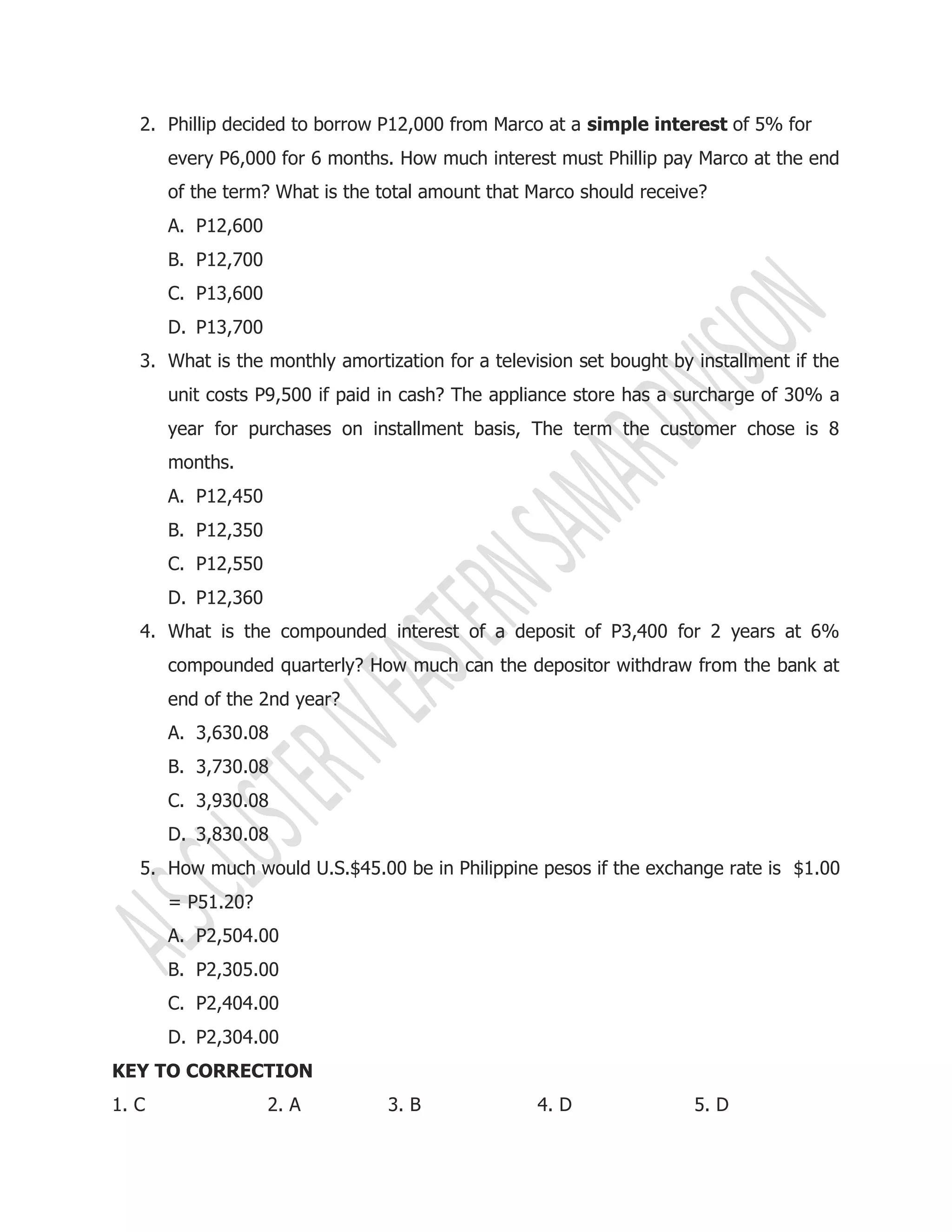 2. Phillip decided to borrow P12,000 from Marco at a simple interest of 5% for
every P6,000 for 6 months. How much interest must Phillip pay Marco at the end
of the term? What is the total amount that Marco should receive?
A. P12,600
B. P12,700
C. P13,600
D. P13,700
3. What is the monthly amortization for a television set bought by installment if the
unit costs P9,500 if paid in cash? The appliance store has a surcharge of 30% a
year for purchases on installment basis, The term the customer chose is 8
months.
A. P12,450
B. P12,350
C. P12,550
D. P12,360
4. What is the compounded interest of a deposit of P3,400 for 2 years at 6%
compounded quarterly? How much can the depositor withdraw from the bank at
end of the 2nd year?
A. 3,630.08
B. 3,730.08
C. 3,930.08
D. 3,830.08
5. How much would U.S.$45.00 be in Philippine pesos if the exchange rate is $1.00
= P51.20?
A. P2,504.00
B. P2,305.00
C. P2,404.00
D. P2,304.00
KEY TO CORRECTION
1. C 2. A 3. B 4. D 5. D
 