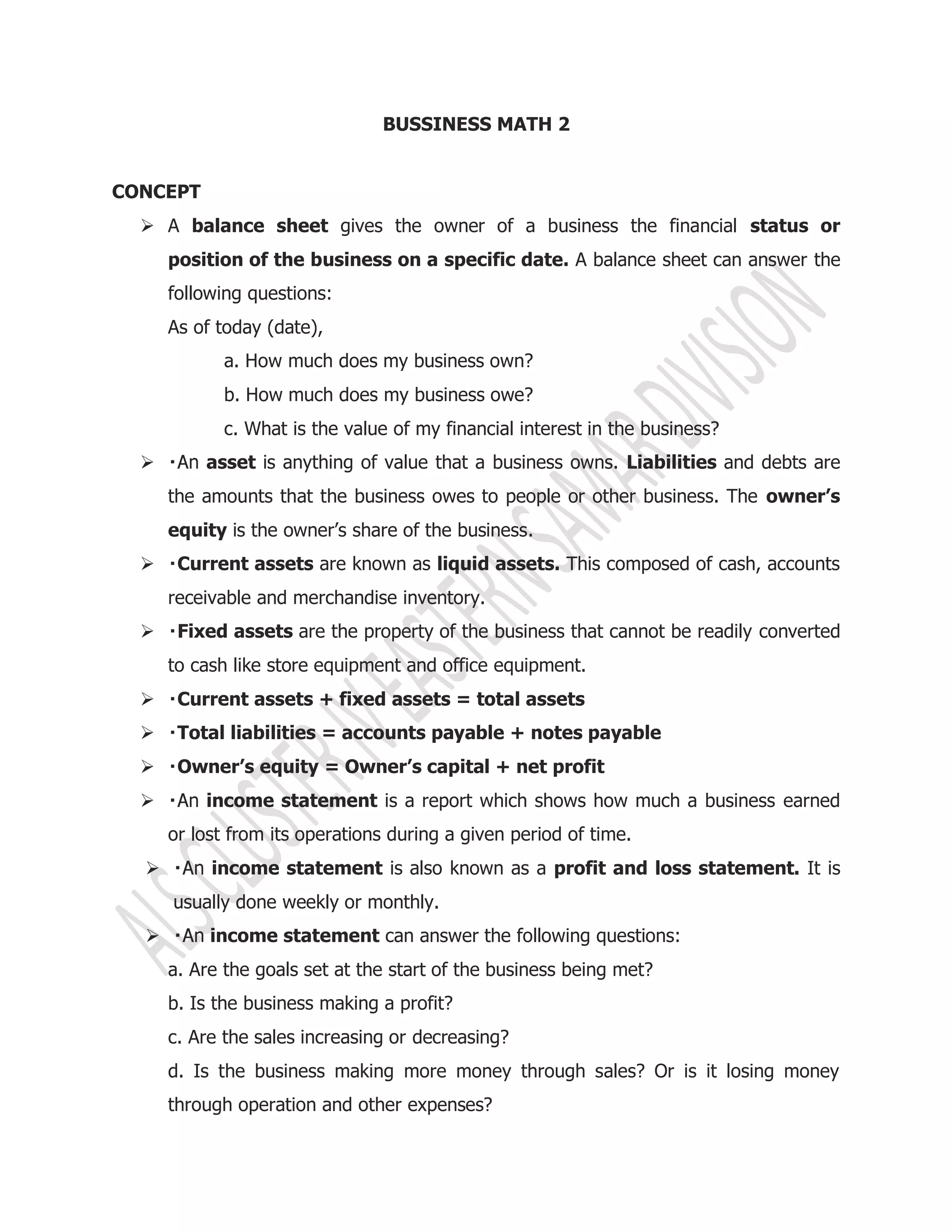 BUSSINESS MATH 2
CONCEPT
 A balance sheet gives the owner of a business the financial status or
position of the business on a specific date. A balance sheet can answer the
following questions:
As of today (date),
a. How much does my business own?
b. How much does my business owe?
c. What is the value of my financial interest in the business?
 asset is anything of value that a business owns. Liabilities and debts are
the amounts that the business owes to people or other business. The owner’s
equity is the owner’s share of the business.
 Current assets are known as liquid assets. This composed of cash, accounts
receivable and merchandise inventory.
 Fixed assets are the property of the business that cannot be readily converted
to cash like store equipment and office equipment.
 Current assets + fixed assets = total assets
 Total liabilities = accounts payable + notes payable
 Owner’s equity = Owner’s capital + net profit
 income statement is a report which shows how much a business earned
or lost from its operations during a given period of time.
 income statement is also known as a profit and loss statement. It is
usually done weekly or monthly.
 income statement can answer the following questions:
a. Are the goals set at the start of the business being met?
b. Is the business making a profit?
c. Are the sales increasing or decreasing?
d. Is the business making more money through sales? Or is it losing money
through operation and other expenses?
 