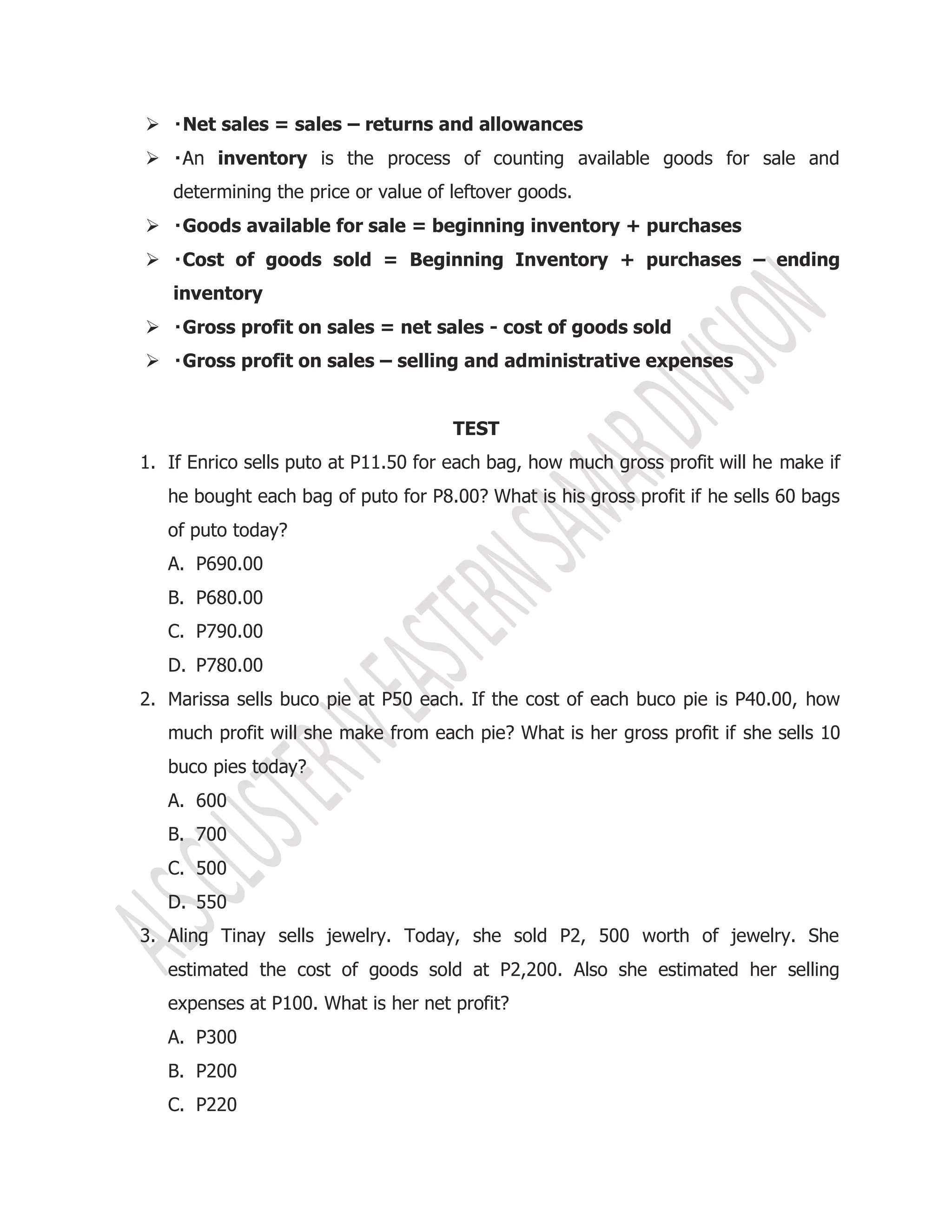  Net sales = sales – returns and allowances
 inventory is the process of counting available goods for sale and
determining the price or value of leftover goods.
 Goods available for sale = beginning inventory + purchases
 Cost of goods sold = Beginning Inventory + purchases – ending
inventory
 Gross profit on sales = net sales - cost of goods sold
 Gross profit on sales – selling and administrative expenses
TEST
1. If Enrico sells puto at P11.50 for each bag, how much gross profit will he make if
he bought each bag of puto for P8.00? What is his gross profit if he sells 60 bags
of puto today?
A. P690.00
B. P680.00
C. P790.00
D. P780.00
2. Marissa sells buco pie at P50 each. If the cost of each buco pie is P40.00, how
much profit will she make from each pie? What is her gross profit if she sells 10
buco pies today?
A. 600
B. 700
C. 500
D. 550
3. Aling Tinay sells jewelry. Today, she sold P2, 500 worth of jewelry. She
estimated the cost of goods sold at P2,200. Also she estimated her selling
expenses at P100. What is her net profit?
A. P300
B. P200
C. P220
 