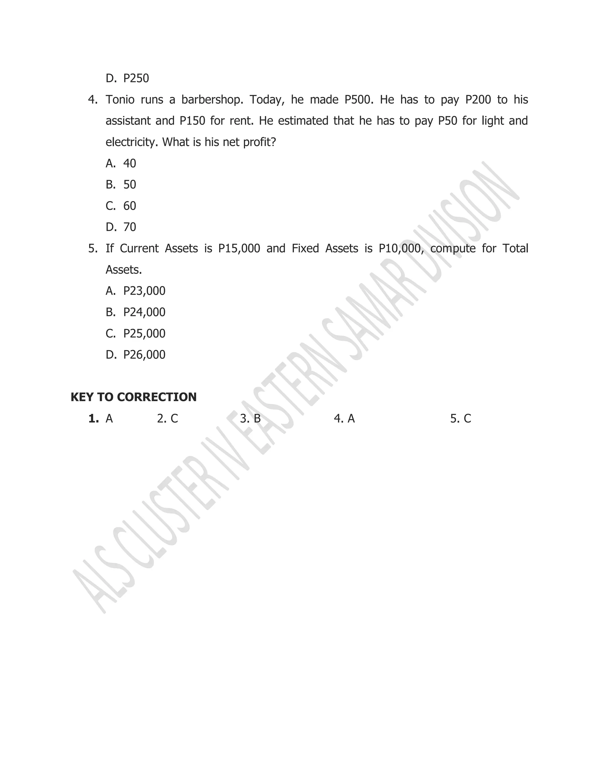 D. P250
4. Tonio runs a barbershop. Today, he made P500. He has to pay P200 to his
assistant and P150 for rent. He estimated that he has to pay P50 for light and
electricity. What is his net profit?
A. 40
B. 50
C. 60
D. 70
5. If Current Assets is P15,000 and Fixed Assets is P10,000, compute for Total
Assets.
A. P23,000
B. P24,000
C. P25,000
D. P26,000
KEY TO CORRECTION
1. A 2. C 3. B 4. A 5. C
 