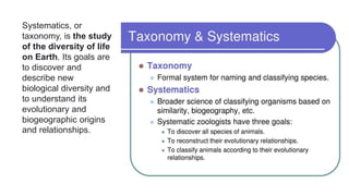 Systematics, or
taxonomy, is the study
of the diversity of life
on Earth. Its goals are
to discover and
describe new
biological diversity and
to understand its
evolutionary and
biogeographic origins
and relationships.
 