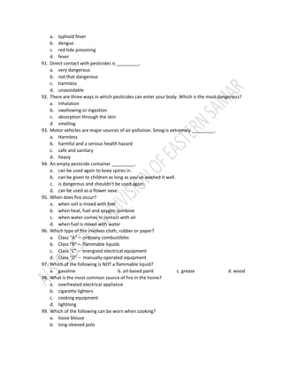 a. typhoid fever
b. dengue
c. red tide poisoning
d. fever
91. Direct contact with pesticides is _________.
a. very dangerous
b. not that dangerous
c. harmless
d. unavoidable
92. There are three ways in which pesticides can enter your body. Which is the most dangerous?
a. Inhalation
b. swallowing or ingestion
c. absorption through the skin
d. smelling
93. Motor vehicles are major sources of air pollution. Smog is extremely _________.
a. Harmless
b. harmful and a serious health hazard
c. safe and sanitary
d. heavy
94. An empty pesticide container _________.
a. can be used again to keep spices in.
b. can be given to children as long as you’ve washed it well.
c. is dangerous and shouldn’t be used again.
d. can be used as a flower vase.
95. When does fire occur?
a. when soil is mixed with fuel
b. when heat, fuel and oxygen combine
c. when water comes in contact with air
d. when fuel is mixed with water
96. Which type of fire involves cloth, rubber or paper?
a. Class “A” – ordinary combustibles
b. Class “B” – flammable liquids
c. Class “C” – energized electrical equipment
d. Class “D” – manually-operated equipment
97. Which of the following is NOT a flammable liquid?
a. gasoline b. oil-based paint c. grease d. wood
98. What is the most common source of fire in the home?
a. overheated electrical appliance
b. cigarette lighters
c. cooking equipment
d. lightning
99. Which of the following can be worn when cooking?
a. loose blouse
b. long-sleeved polo
 