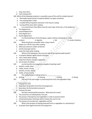 c. long, loose dress
d. short-sleeved shirt
100. Which of the following situations is a possible cause of fire and fire-related injuries?
a. flammable liquids stored in properly labeled, non-glass containers
b. not smoking when in bed
c. a candle left burning when everyone in the house is asleep
d. turning off the stove after cooking
101. It is a kind of burn that affects only the outer layer of the skin, or the epidermis.
a. first-degree burn
b. second-degree burn
c. third-degree burn
d. fourth-degree burn
102. It is the breathing in of harmful gases, vapors and tiny substances in smoke.
a. sunburn b. dog bite c. fall d. smoke inhalation
103. What should you remember when using a stove?
a. Always turn off the stove after cooking.
b. Allow your pressure cooker to boil dry.
c. Let the stove get red hot.
d. Leave the stove while cooking.
104. Which of the following is the incorrect way of storing flammable liquids?
a. in properly labeled, tightly closed containers
b. near a stove while cooking
c. away from electric and glass appliances
d. out of reach of children
105. are the harmful microorganisms capable of spoiling meat?
a. bacteria, molds, yeast
b. molds, insects, viruses
c. bacteria, viruses, insects
d. molds, viruses, insects
106. The method used in making achara is _________________.
a. pickling b. freezing c. boiling d. drying
107. The use of salt and vinegar in preserving fresh fruits and vegetables helps
_________________.
a. improve the color
b. slow down the growth of harmful microorganisms
c. slow down the fermentation process d
d. improve the taste
108. Ate Rose mentioned fermentation. What does this mean?
a. The conversion of carbohydrates into acid
b. The process of drying fruit and vegetables in order to preserve them
c. A food preservation technique which involves the use of a net
d. The process of canning fruits, vegetables and fish
109. What is the purpose of sealing preserved fruits or vegetables in a sterilized jar?
a. to protect them against harmful microorganisms
 