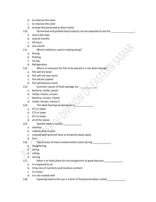 b. to improve the taste
c. to improve the color
d. to keep the preserved product moist
110. Fermented and pickled food products can be expected to last for _________________.
a. only a few days
b. several months
c. 24 hours
d. one month
111. Which method is used in making daing?
a. Drying
b. Pickling
c. Curing
d. Refrigeration
112. Why is it necessary for fish to be placed in a net when drying?
a. fish will dry faster
b. fish will not stay moist
c. fish will be cooked
d. fish will become moist
113. Common causes of food spoilage are _____________.
a. bacteria, molds, yeasts
b. molds, insects, viruses
c. bacteria, viruses, insects
d. molds, viruses, insects 2.
114. The ideal freezing temperature is _____________.
a. 4°C or lower
b. 2°C or lower
c. 0°C or lower
d. all of the above
115. Spoiled meat is usually _____________.
a. odorless
b. reddish-pink in color
c. covered with greenish-blue to brownish-black spots
d. firm
116. The process of meat contamination starts during _____________.
a. slaughtering
b. slicing
c. selling
d. storing
117. Meat is an ideal place for microorganisms to grow because _____________.
a. it is exposed to air
b. it has lots of nutrients and moisture content
c. it is clean
d. it is not cooked well
118. Exposing food to the sun is a form of food preservation called _____________.
 