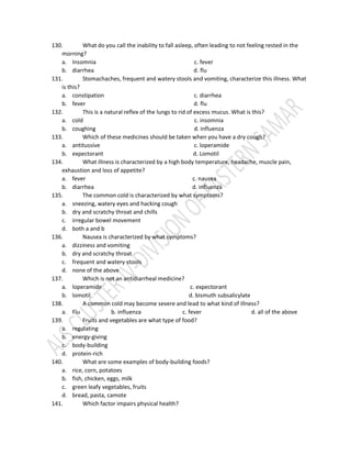 130. What do you call the inability to fall asleep, often leading to not feeling rested in the
morning?
a. Insomnia c. fever
b. diarrhea d. flu
131. Stomachaches, frequent and watery stools and vomiting, characterize this illness. What
is this?
a. constipation c. diarrhea
b. fever d. flu
132. This is a natural reflex of the lungs to rid of excess mucus. What is this?
a. cold c. insomnia
b. coughing d. influenza
133. Which of these medicines should be taken when you have a dry cough?
a. antitussive c. loperamide
b. expectorant d. Lomotil
134. What illness is characterized by a high body temperature, headache, muscle pain,
exhaustion and loss of appetite?
a. fever c. nausea
b. diarrhea d. influenza
135. The common cold is characterized by what symptoms?
a. sneezing, watery eyes and hacking cough
b. dry and scratchy throat and chills
c. irregular bowel movement
d. both a and b
136. Nausea is characterized by what symptoms?
a. dizziness and vomiting
b. dry and scratchy throat
c. frequent and watery stools
d. none of the above
137. Which is not an antidiarrheal medicine?
a. loperamide c. expectorant
b. lomotil d. bismuth subsalicylate
138. A common cold may become severe and lead to what kind of illness?
a. Flu b. influenza c. fever d. all of the above
139. Fruits and vegetables are what type of food?
a. regulating
b. energy-giving
c. body-building
d. protein-rich
140. What are some examples of body-building foods?
a. rice, corn, potatoes
b. fish, chicken, eggs, milk
c. green leafy vegetables, fruits
d. bread, pasta, camote
141. Which factor impairs physical health?
 