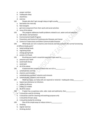 a. proper nutrition
b. inadequate sleep
c. cleanliness
d. exercise
142. People who don’t get enough sleep at night usually_______________.
a. feel better the next day
b. feel energetic
c. get more enjoyment from their work and social activities
d. none of the above
143. This program addresses health problems related to air, water and soil pollution.
a. Safe Water and Sanitation
b. Environmental Health Program
c. Prevention and Control of Cardiovascular Diseases and Cancer
d. Control of Tuberculosis and Other Communicable Diseases
144. What foods are rich in vitamins and minerals and help maintain the normal functioning
of different body parts?
a. body-building foods
b. regulating foods
c. energy-giving foods
d. protein-rich foods
145. Brushing your teeth is essential especially if you want to___________.
a. preserve your teeth
b. avoid tooth decay
c. avoid pain
d. all of the above
146. A balanced diet consists of foods that are rich in___________.
a. carbohydrates and fats
b. vitamins and minerals
c. carbohydrates, proteins, vitamins and minerals
d. carbohydrates, proteins and minerals
147. While we sleep, our body cells are repaired or restored. Inadequate sleep___________.
a. lowers our resistance to infections
b. makes us nervous
c. makes us irritable
d. all of the above
148. If water has a suspicious color, odor, taste and sediments, then___________.
a. it should be used for drinking
b. it should be used for cleaning and washing purposes only
c. it should be thrown away
d. it should be boiled for drinking
149. One of the simple ways to reduce stress is____________.
a. Smoking
b. regular exercise
c. drinking alcohol
 