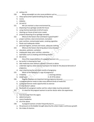 d. eating a lot
150. Being overweight can also cause problems such as____________.
a. sleep apnea (interrupted breathing during sleep)
b. scurvy
c. diabetes
d. (a) and (c)
151. We can maintain a clean environment by_____________.
a. disposing of our garbage outside the house
b. using chemical pesticides to kill all insects
c. cleaning our house at least once a week
d. properly disposing of our garbage everyday
152. What are the factors that contribute to good health?
a. proper nutrition, clean environment, recreation
b. poor nutrition, contaminated water, smoking cigarettes
c. floods and inadequate shelter
d. personal hygiene, animals and insects, adequate clothing
153. What are the factors that bring about many diseases?
a. education, pollution, sanitation
b. inadequate sleep, poor nutrition, calamities
c. bad habits such as smoking and drinking alcohol
d. (b) and (c)
154. One of the responsibilities of a pregnant woman is to ____________.
a. be careful in choosing her food
b. take medicines even without a doctor’s consent or advise
c. undertake rigorous daily exercise to prepare her body for the physical demands of
pregnancy
d. stay in bed during the last three months of pregnancy
155. Which of the following is a sign of pregnancy?
a. Irritability c. morning sickness
b. weight gain d. all of the above
156. Regular checkups are important during pregnancy because ____________.
a. a pregnant woman needs to take many different kinds of medicines
b. a pregnant woman needs opportunities to exercise
c. it is the doctor’s advice
d. the health of a pregnant mother and her unborn baby must be protected
157. It is best for the pregnant woman to see her doctor when she experiences
____________.
a. fluid discharge from the vagina
b. abdominal pains
c. severe headaches
d. all of the above
158. A pregnant woman urinates frequently due to ____________.
a. the pressure on the bladder brought about by the unborn baby’s continuous growth
b. the intake of vitamins
 