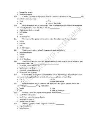 c. her gaining weight
d. none of the above
159. A doctor can estimate a pregnant woman’s delivery date based on the ___________ day
of her last menstrual period.
a. third c. first
b. last d. none of the above
160. Pregnant women should eat the right kinds of food every day in order to make herself
and her baby healthy. Their diet should include ___________.
a. chocolates and other sweets
b. soft drinks
c. milk
d. alcoholic drinks
161. This is one of the special nutrients that make the unborn baby’s bones healthy.
a. Folate
b. Calcium
c. Iron
d. all of the above
162. The pregnant mother will definitely experience changes in her __________.
a. bowel movement
b. nipples
c. moods
d. all of the above
163. The pregnant woman especially needs three nutrients in order to deliver a healthy and
normal baby. These are ______________________________.
a. vitamin A, folate and calcium
b. folate, calcium and iron
c. vitamin C, iron and vitamin A
d. folate, iron and vitamin C
164. It is important for pregnant women to take care of their kidneys. The most convenient
and economical way to do this is to drink at least ______ glasses of liquid daily.
a. 4 to 5 c. 6 to 8
b. 1 to 3 d. none of the above
165. Pregnant women should eat foods rich in calcium. This special nutrient makes the
unborn baby’s __________strong and healthy.
a. bones c. eyes
b. hair d. none of the above
166. In taking care of the nipples, the pregnant woman must __________.
a. wash them with alcohol
b. wash them with mild soap and water
c. wear tight brassieres
d. put perfume on them
167. The best type of shoes for pregnant women are __________.
a. high-heeled shoes
b. colorful shoes
 