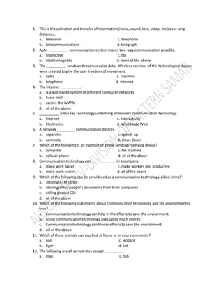 1. This is the collection and transfer of information (voice, sound, text, video, etc.) over long
distances.
a. television c. telephone
b. telecommunications d. telegraph
2. A/An __________ communication system makes two-way communication possible.
a. interactive c. fax
b. electromagnetic d. none of the above
3. The __________ sends and receives voice data. Wireless versions of this technological device
were created to give the user freedom of movement.
a. radio c. facsimile
b. telephone d. Internet
4. The Internet __________.
a. is a worldwide system of different computer networks
b. has e-mail
c. carries the WWW
d. all of the above
5. __________ is the key technology underlying all modern communication technology
a. Internet c. Interactivity
b. Electronics d. Worldwide Web
6. A network _________ communication devices.
a. separates c. speeds up
b. connects d. slows down
7. Which of the following is an example of a new sending/receiving device?
a. computer c. fax machine
b. cellular phone d. all of the above
8. Communication technology can ____________ in a company.
a. make work faster c. make workers less productive
b. make work easier d. all of the above
9. Which of the following can be considered as a communication technology-aided crime?
a. stealing ATM cards
b. stealing other people’s documents from their computers
c. selling pirated CDs
d. all of the above
10. Which of the following statements about communication technology and the environment is
true?
a. Communication technology can help in the efforts to save the environment.
b. Using communication technology uses up so much energy.
c. Communication technology can hinder efforts to save the environment.
d. All of the above.
11. Which of these animals can you find at home or in your community?
a. lion c. leopard
b. tiger d. cat
12. The following are all vertebrates except _________.
a. man c. fish
 