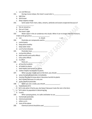 c. sun and Mercury
191. During a lunar eclipse, the moon’s usual color is ____________________.
a. light blue
b. dark brown
c. deep-coppery orange
192. Some water from rivers, lakes, streams, wetlands and oceans evaporate because of
_____________________.
a. the air around us
b. the sun’s heat
c. the moon’s light
193. Water vapor in the air condenses into clouds. When it can no longer hold the moisture,
it falls to the ground as _____________________.
a. rain b. clouds c. air
194. Pesticides are compounds used to __________________.
a. control pests
b. keep plants healthy
c. keep water clean
d. cure human diseases
195. Pesticides have __________________.
a. no harmful effects
b. both harmful and useful effects
c. only useful effects
d. no effect
196. Pests are _________________.
a. all harmful to plants
b. all helpful to plants
c. both helpful and harmful to plants
d. neither helpful nor harmful to plants
197. When you see a single pest on the farm, you should _________________.
a. spray homemade pesticides immediately
b. monitor the pest to know when it becomes harmful to plants
c. don’t mind it because it is only one
d. spray chemical pesticides
198. When you see a snake, you should __________________.
a. immediately kill it
b. kill it only when it harms you, but keep it because it eats the rats in the farm
c. kill it when its population is becoming big
d. b and c
199. When spraying plants, it is safer and better to use _________________.
a. homemade pesticides
b. chemical pesticides
c. either a or b
d. none of the above
200. Chemical control should be used __________________.
 
