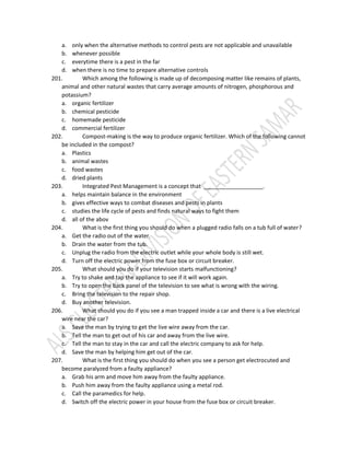 a. only when the alternative methods to control pests are not applicable and unavailable
b. whenever possible
c. everytime there is a pest in the far
d. when there is no time to prepare alternative controls
201. Which among the following is made up of decomposing matter like remains of plants,
animal and other natural wastes that carry average amounts of nitrogen, phosphorous and
potassium?
a. organic fertilizer
b. chemical pesticide
c. homemade pesticide
d. commercial fertilizer
202. Compost-making is the way to produce organic fertilizer. Which of the following cannot
be included in the compost?
a. Plastics
b. animal wastes
c. food wastes
d. dried plants
203. Integrated Pest Management is a concept that ___________________.
a. helps maintain balance in the environment
b. gives effective ways to combat diseases and pests in plants
c. studies the life cycle of pests and finds natural ways to fight them
d. all of the abov
204. What is the first thing you should do when a plugged radio falls on a tub full of water?
a. Get the radio out of the water.
b. Drain the water from the tub.
c. Unplug the radio from the electric outlet while your whole body is still wet.
d. Turn off the electric power from the fuse box or circuit breaker.
205. What should you do if your television starts malfunctioning?
a. Try to shake and tap the appliance to see if it will work again.
b. Try to open the back panel of the television to see what is wrong with the wiring.
c. Bring the television to the repair shop.
d. Buy another television.
206. What should you do if you see a man trapped inside a car and there is a live electrical
wire near the car?
a. Save the man by trying to get the live wire away from the car.
b. Tell the man to get out of his car and away from the live wire.
c. Tell the man to stay in the car and call the electric company to ask for help.
d. Save the man by helping him get out of the car.
207. What is the first thing you should do when you see a person get electrocuted and
become paralyzed from a faulty appliance?
a. Grab his arm and move him away from the faulty appliance.
b. Push him away from the faulty appliance using a metal rod.
c. Call the paramedics for help.
d. Switch off the electric power in your house from the fuse box or circuit breaker.
 