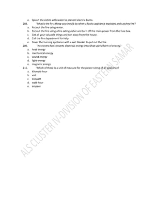 e. Splash the victim with water to prevent electric burns.
208. What is the first thing you should do when a faulty appliance explodes and catches fire?
a. Put out the fire using water.
b. Put out the fire using a fire extinguisher and turn off the main power from the fuse box.
c. Get all your valuable things and run away from the house.
d. Call the fire department for help.
e. Cover the burning appliance with a wet blanket to put out the fire.
209. The electric fan converts electrical energy into what useful form of energy?
a. heat energy
b. mechanical energy
c. sound energy
d. light energy
e. magnetic energy
210. Which of these is a unit of measure for the power rating of an appliance?
a. kilowatt-hour
b. volt
c. kilowatt
d. watt-hour
e. ampere
 