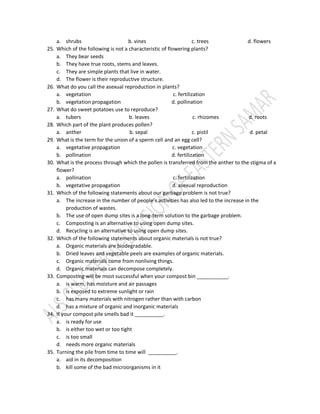 a. shrubs b. vines c. trees d. flowers
25. Which of the following is not a characteristic of flowering plants?
a. They bear seeds
b. They have true roots, stems and leaves.
c. They are simple plants that live in water.
d. The flower is their reproductive structure.
26. What do you call the asexual reproduction in plants?
a. vegetation c. fertilization
b. vegetation propagation d. pollination
27. What do sweet potatoes use to reproduce?
a. tubers b. leaves c. rhizomes d. roots
28. Which part of the plant produces pollen?
a. anther b. sepal c. pistil d. petal
29. What is the term for the union of a sperm cell and an egg cell?
a. vegetative propagation c. vegetation
b. pollination d. fertilization
30. What is the process through which the pollen is transferred from the anther to the stigma of a
flower?
a. pollination c. fertilization
b. vegetative propagation d. asexual reproduction
31. Which of the following statements about our garbage problem is not true?
a. The increase in the number of people’s activities has also led to the increase in the
production of wastes.
b. The use of open dump sites is a long-term solution to the garbage problem.
c. Composting is an alternative to using open dump sites.
d. Recycling is an alternative to using open dump sites.
32. Which of the following statements about organic materials is not true?
a. Organic materials are biodegradable.
b. Dried leaves and vegetable peels are examples of organic materials.
c. Organic materials come from nonliving things.
d. Organic materials can decompose completely.
33. Composting will be most successful when your compost bin ___________.
a. is warm, has moisture and air passages
b. is exposed to extreme sunlight or rain
c. has many materials with nitrogen rather than with carbon
d. has a mixture of organic and inorganic materials
34. If your compost pile smells bad it __________.
a. is ready for use
b. is either too wet or too tight
c. is too small
d. needs more organic materials
35. Turning the pile from time to time will __________.
a. aid in its decomposition
b. kill some of the bad microorganisms in it
 
