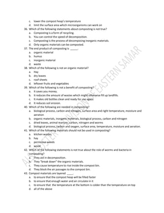 c. lower the compost heap’s temperature
d. limit the surface area which microorganisms can work on
36. Which of the following statements about composting is not true?
a. Composting is a form of recycling.
b. You can control the speed of decomposition.
c. Composting is the process of decomposing inorganic materials.
d. Only organic materials can be composted.
37. The end product of composting is _____.
a. organic material
b. humus
c. inorganic material
d. waste
38. Which of the following is not an organic material?
a. Hay
b. dry leaves
c. roof sheets
d. leftover fruits and vegetables
39. Which of the following is not a benefit of composting?
a. It saves you money.
b. It reduces the amount of wastes which might otherwise fill up landfills.
c. It makes old bottles clean and ready for use again.
d. It reduces soil erosion.
40. Which of the following are needed in composting?
a. biological process, carbon and nitrogen, surface area and right temperature, moisture and
aeration
b. organic materials, inorganic materials, biological process, carbon and nitrogen
c. dried leaves, animal manure, carbon, nitrogen and worms
d. biological process, carbon and oxygen, surface area, temperature, moisture and aeration.
41. Which of the following materials should not be used in composting?
a. kitchen wastes
b. hay
c. pernicious weeds
d. wood
42. Which of the following statements is not true about the role of worms and bacteria in
composting?
a. They aid in decomposition.
b. They “break down” the organic materials.
c. They cause temperature to rise inside the compost bin.
d. They block the air passages to the compost bin.
43. Compost materials are layered ____.
a. to ensure that the compost heap will be filled faster
b. to ensure that enough water and air circulate in it
c. to ensure that the temperature at the bottom is colder than the temperature on top
d. all of the above
 
