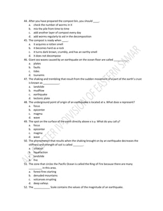 44. After you have prepared the compost bin, you should ____.
a. check the number of worms in it
b. mix the pile from time to time
c. add another layer of compost every day
d. add worms regularly to aid in the decomposition
45. The compost is ready when ____.
a. it acquires a rotten smell
b. it becomes hard as a rock
c. it turns dark brown, crumbly, and has an earthy smell
d. it does not decompose
46. Giant sea waves caused by an earthquake on the ocean floor are called __________.
a. plates
b. faults
c. tides
d. tsunamis
47. The shaking and trembling that result from the sudden movement of a part of the earth’s crust
is known as ___________.
a. landslide
b. mudflow
c. earthquake
d. tectonic plate
48. The underground point of origin of an earthquake is located at x. What does x represent?
a. focus
b. epicenter
c. magma
d. wave
49. The spot on the surface of the earth directly above x is y. What do you call y?
a. focus
b. epicenter
c. magma
d. wave
50. The phenomenon that results when the shaking brought on by an earthquake decreases the
stiffness and strength of soil is called _______.
a. siltation
b. liquefaction
c. landslide
d. fire
51. The zone that circles the Pacific Ocean is called the Ring of Fire because there are many
_________ in this area.
a. forest fires starting
b. denuded mountains
c. volcanoes erupting
d. deep valleys
52. The ___________ Scale contains the values of the magnitude of an earthquake.
 