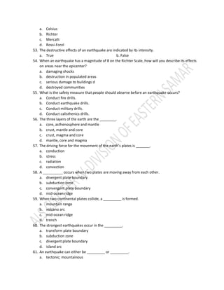 a. Celsius
b. Richter
c. Mercalli
d. Rossi-Forel
53. The destructive effects of an earthquake are indicated by its intensity.
a. True b. False
54. When an earthquake has a magnitude of 8 on the Richter Scale, how will you describe its effects
on areas near the epicenter?
a. damaging shocks
b. destruction in populated areas
c. serious damage to buildings d
d. destroyed communities
55. What is the safety measure that people should observe before an earthquake occurs?
a. Conduct fire drills.
b. Conduct earthquake drills.
c. Conduct military drills.
d. Conduct calisthenics drills.
56. The three layers of the earth are the ________.
a. core, asthenosphere and mantle
b. crust, mantle and core
c. crust, magma and core
d. mantle, core and magma
57. The driving force for the movement of the earth’s plates is _______.
a. conduction
b. stress
c. radiation
d. convection
58. A __________ occurs when two plates are moving away from each other.
a. divergent plate boundary
b. subduction zone
c. convergent plate boundary
d. mid-ocean ridge
59. When two continental plates collide, a _________ is formed.
a. mountain range
b. volcano arc
c. mid-ocean ridge
d. trench
60. The strongest earthquakes occur in the _________.
a. transform plate boundary
b. subduction zone
c. divergent plate boundary
d. island arc
61. An earthquake can either be _________ or _________.
a. tectonic; mountainous
 