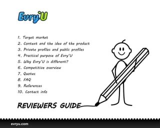 1. Target market
   2. Context and the idea of the product
   3. Private profiles and public profiles
   4. Practical purpose of Evry’U
   5. Why Evry’U is different?
   6. Competitive overview
   7. Quotes
   8. FAQ
   9. References
   10. Contact info




evryu.com
 