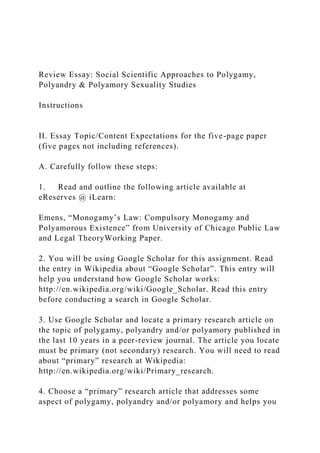 Review Essay: Social Scientific Approaches to Polygamy,
Polyandry & Polyamory Sexuality Studies
Instructions
II. Essay Topic/Content Expectations for the five-page paper
(five pages not including references).
A. Carefully follow these steps:
1. Read and outline the following article available at
eReserves @ iLearn:
Emens, “Monogamy’s Law: Compulsory Monogamy and
Polyamorous Existence” from University of Chicago Public Law
and Legal TheoryWorking Paper.
2. You will be using Google Scholar for this assignment. Read
the entry in Wikipedia about “Google Scholar”. This entry will
help you understand how Google Scholar works:
http://en.wikipedia.org/wiki/Google_Scholar. Read this entry
before conducting a search in Google Scholar.
3. Use Google Scholar and locate a primary research article on
the topic of polygamy, polyandry and/or polyamory published in
the last 10 years in a peer-review journal. The article you locate
must be primary (not secondary) research. You will need to read
about “primary” research at Wikipedia:
http://en.wikipedia.org/wiki/Primary_research.
4. Choose a “primary” research article that addresses some
aspect of polygamy, polyandry and/or polyamory and helps you
 